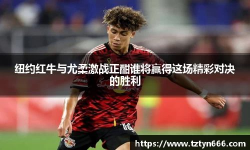 纽约红牛与尤柔激战正酣谁将赢得这场精彩对决的胜利